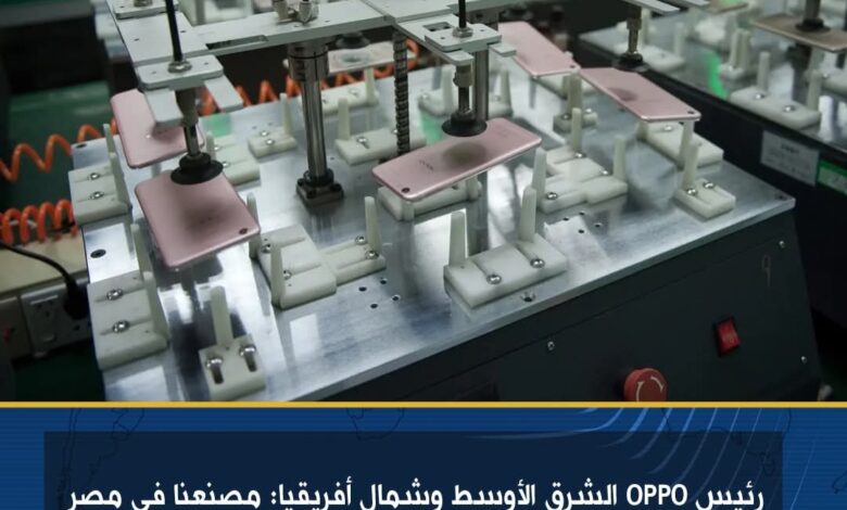 رئيس OPPO الشرق الأوسط وشمال أفريقيا : مصنعنا في مصر يوفر 2000 فرصة عمل